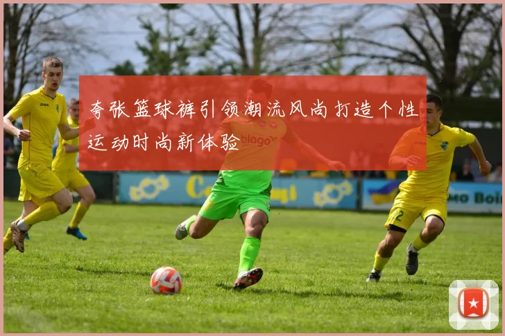 夸张篮球裤引领潮流风尚打造个性运动时尚新体验