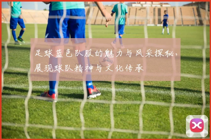 足球蓝色队服的魅力与风采探秘，展现球队精神与文化传承
