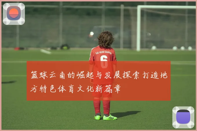 篮球云南的崛起与发展探索打造地方特色体育文化新篇章