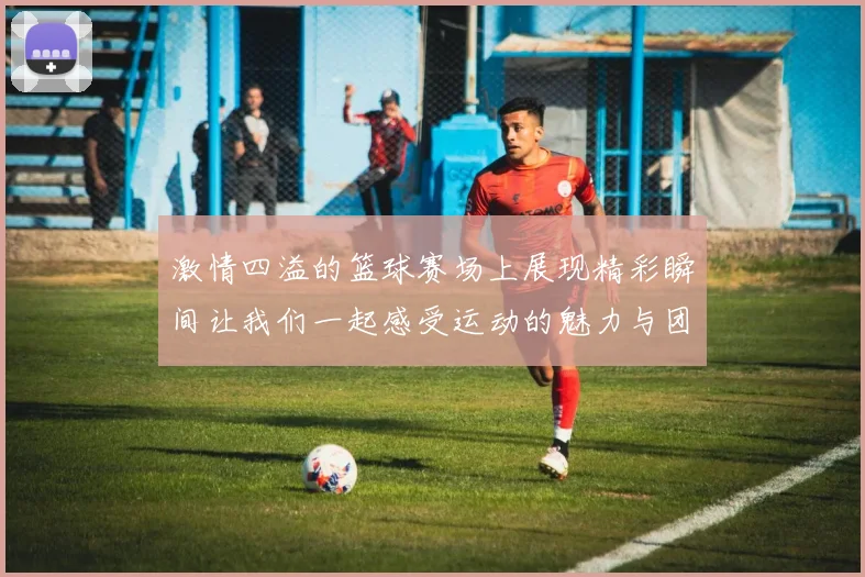 激情四溢的篮球赛场上展现精彩瞬间让我们一起感受运动的魅力与团队的力量