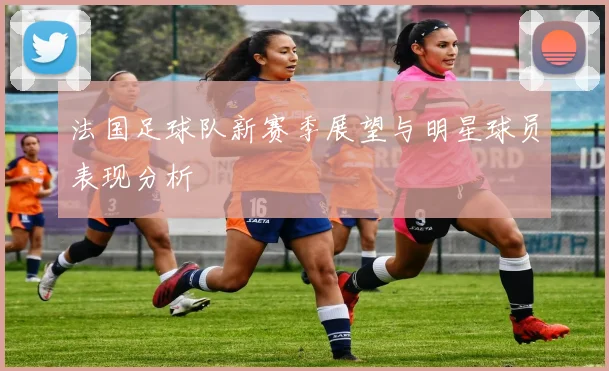 法国足球队新赛季展望与明星球员表现分析