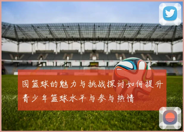 固篮球的魅力与挑战探讨如何提升青少年篮球水平与参与热情