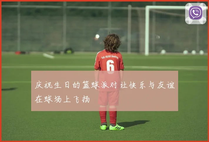 庆祝生日的篮球派对让快乐与友谊在球场上飞扬